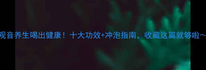 铁观音养生喝出健康十大功效冲泡指南收藏这篇就够啦