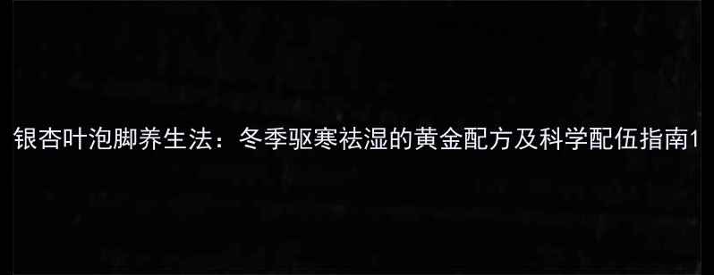 图片 银杏叶泡脚养生法：冬季驱寒祛湿的黄金配方及科学配伍指南1
