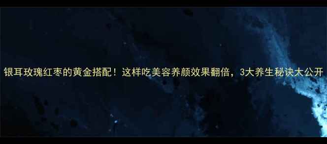 银耳玫瑰红枣的黄金搭配这样吃美容养颜效果翻倍3大养生秘诀大公开