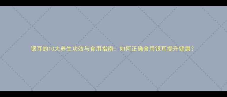 银耳的10大养生功效与食用指南如何正确食用银耳提升健康