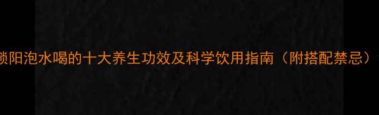 锁阳泡水喝的十大养生功效及科学饮用指南附搭配禁忌