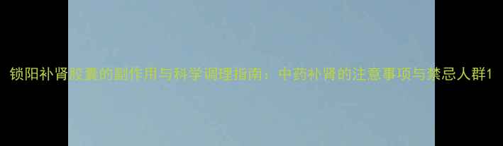 锁阳补肾胶囊的副作用与科学调理指南中药补肾的注意事项与禁忌人群