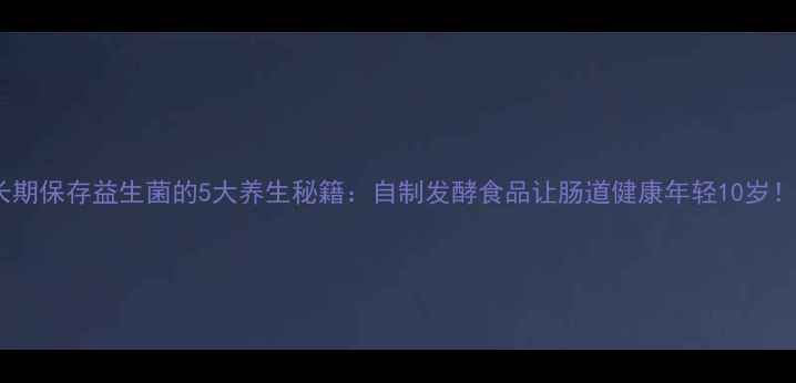 长期保存益生菌的5大养生秘籍自制发酵食品让肠道健康年轻10岁