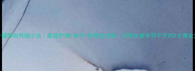 门牙缝隙自然缩小法家庭护理食疗按摩全攻略科学改善牙列不齐的3大黄金法则