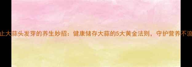 防止大蒜头发芽的养生妙招健康储存大蒜的5大黄金法则守护营养不流失