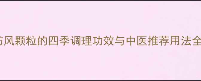 防风颗粒的四季调理功效与中医推荐用法全