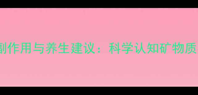 阿司帕坦的10大副作用与养生建议科学认知矿物质补充的潜在风险