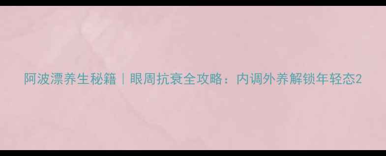 阿波漂养生秘籍眼周抗衰全攻略内调外养解锁年轻态