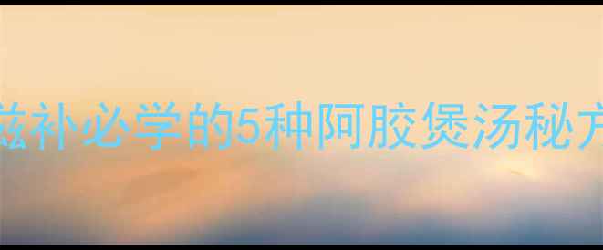 阿胶养生汤全攻略冬季滋补必学的5种阿胶煲汤秘方与功效附中医师建议
