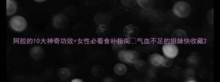 阿胶的10大神奇功效女性必看食补指南气血不足的姐妹快收藏