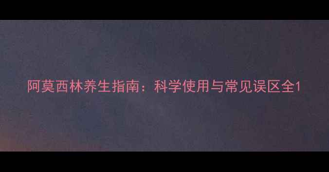 阿莫西林养生指南科学使用与常见误区全