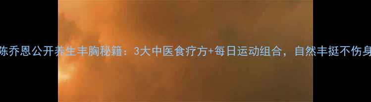 陈乔恩公开养生丰胸秘籍3大中医食疗方每日运动组合自然丰挺不伤身