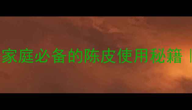 陈皮的养生功效与作用10个家庭必备的陈皮使用秘籍中医认证的健康法宝