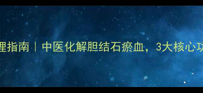 降胆通瘀颗粒调理指南中医化解胆结石瘀血3大核心功效使用全攻略