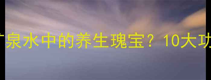 陨石水天然矿泉水中的养生瑰宝10大功效与饮用指南