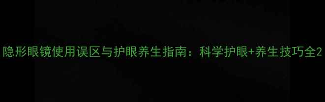 隐形眼镜使用误区与护眼养生指南科学护眼养生技巧全