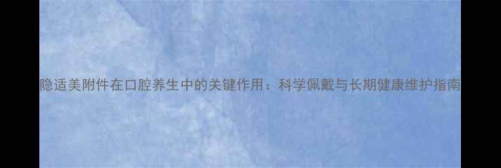 图片 隐适美附件在口腔养生中的关键作用：科学佩戴与长期健康维护指南