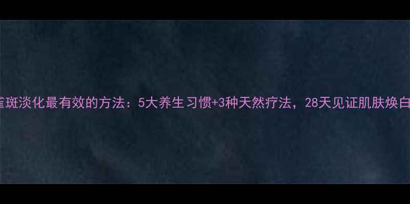 雀斑淡化最有效的方法5大养生习惯3种天然疗法28天见证肌肤焕白