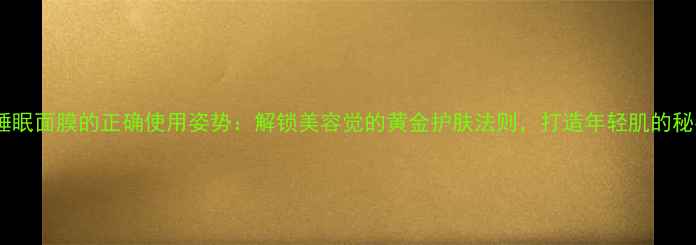 雪花秀睡眠面膜的正确使用姿势解锁美容觉的黄金护肤法则打造年轻肌的秘密武器