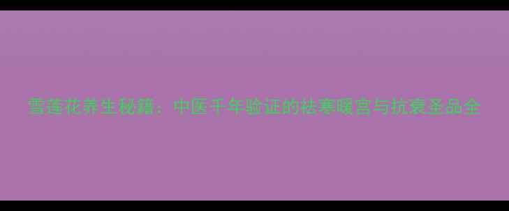 图片 雪莲花养生秘籍：中医千年验证的祛寒暖宫与抗衰圣品全