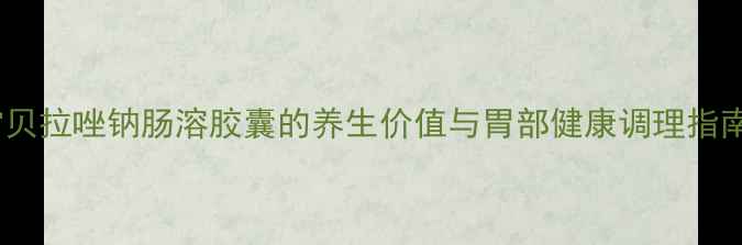 雷贝拉唑钠肠溶胶囊的养生价值与胃部健康调理指南
