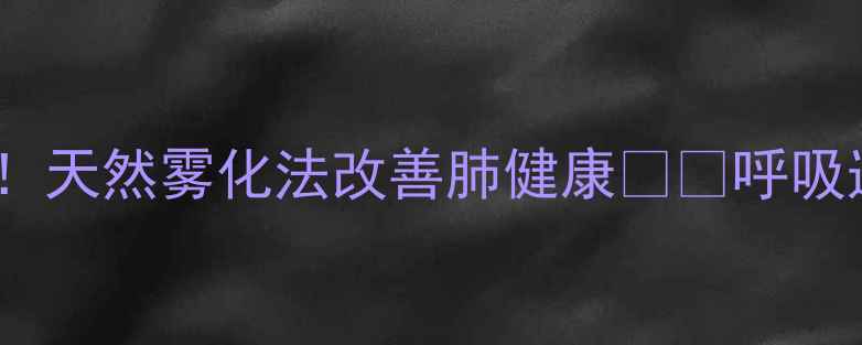 雾化养生新趋势天然雾化法改善肺健康呼吸道护理必看指南