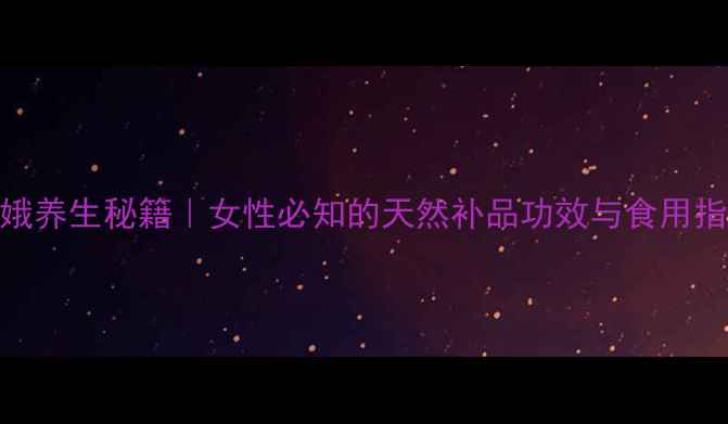 图片 青娥养生秘籍｜女性必知的天然补品功效与食用指南