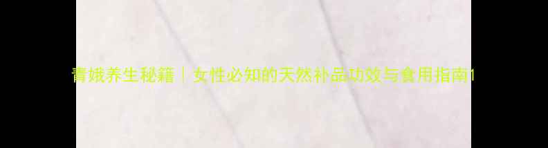 青娥养生秘籍女性必知的天然补品功效与食用指南