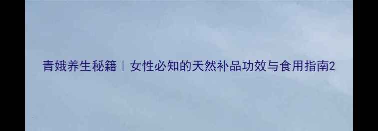 图片 青娥养生秘籍｜女性必知的天然补品功效与食用指南2