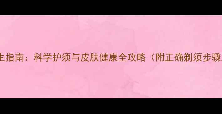 青少年剃须养生指南科学护须与皮肤健康全攻略附正确剃须步骤及常见误区