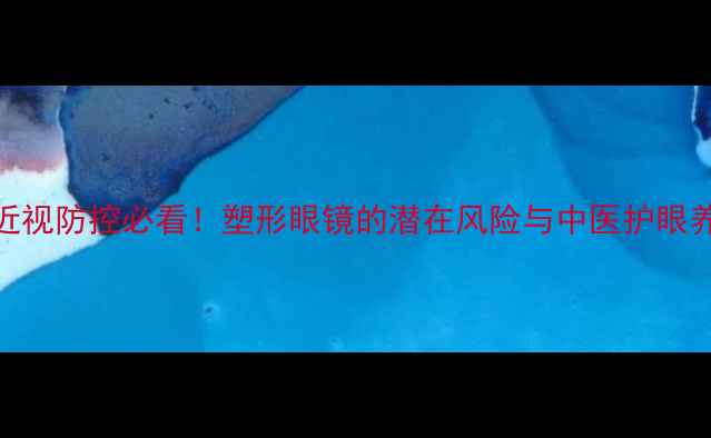 青少年近视防控必看塑形眼镜的潜在风险与中医护眼养生指南