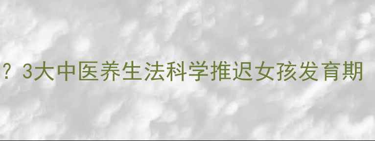 青春期发育迟缓3大中医养生法科学推迟女孩发育期附调理食谱