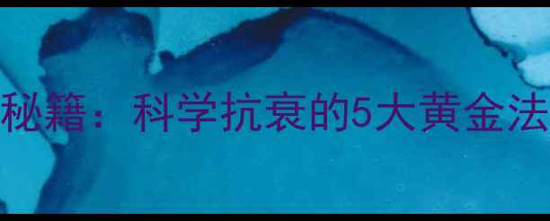 青春解码养生秘籍科学抗衰的5大黄金法则与注意事项