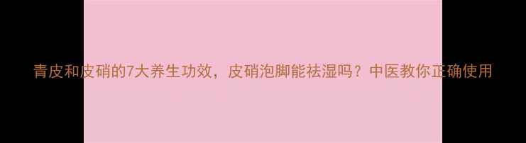 图片 青皮和皮硝的7大养生功效，皮硝泡脚能祛湿吗？中医教你正确使用