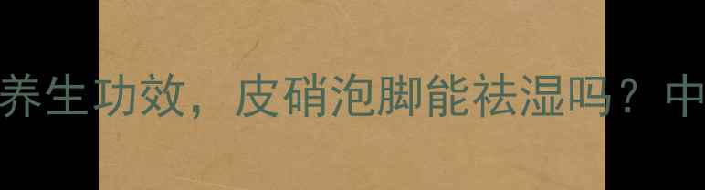 青皮和皮硝的7大养生功效皮硝泡脚能祛湿吗中医教你正确使用