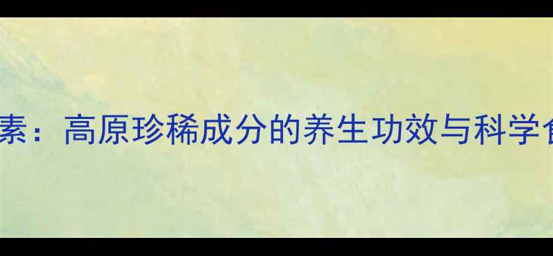 青藏养元素高原珍稀成分的养生功效与科学食用指南