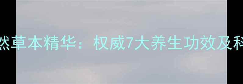 青藏高原天然草本精华权威7大养生功效及科学食用指南