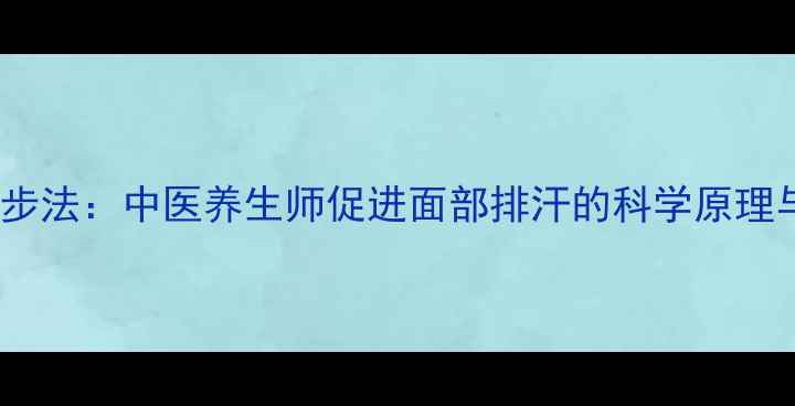 面部自然排汗三步法中医养生师促进面部排汗的科学原理与日常护理指南