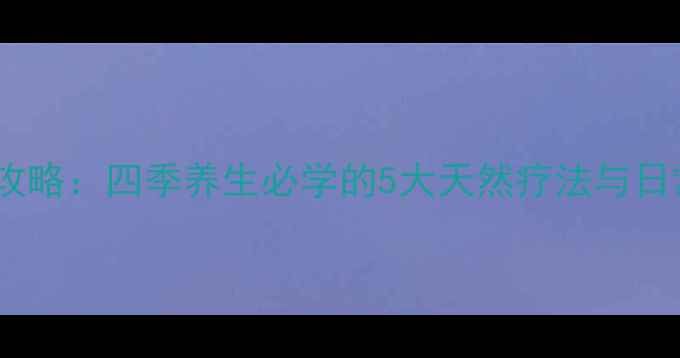 面部补水全攻略四季养生必学的5大天然疗法与日常护理秘籍