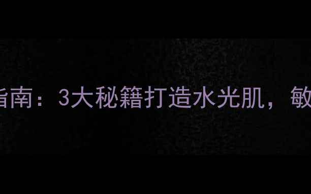 面部补水科学护理指南3大秘籍打造水光肌敏感肌也能安心焕活
