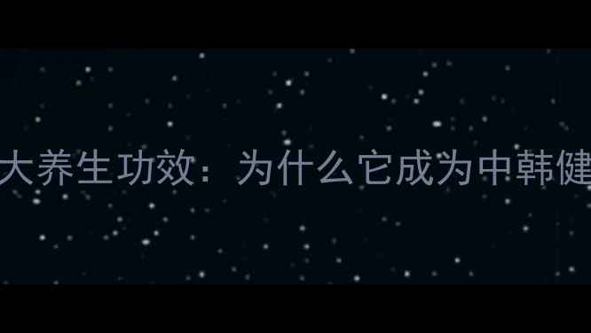 韩国太极参的十大养生功效为什么它成为中韩健康市场的宠儿
