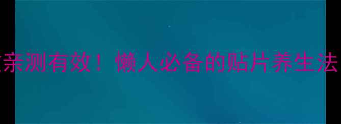 韩国巴布贴养生功效亲测有效懒人必备的贴片养生法5种搭配效果翻倍