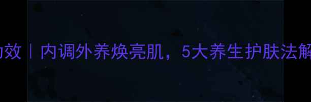 韩国雪花秀功效内调外养焕亮肌5大养生护肤法解锁冻龄秘密