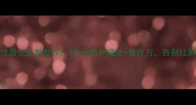 顽固性唇炎反复发作3大天然护理法食疗方告别红肿脱皮