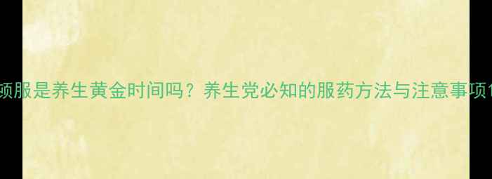 顿服是养生黄金时间吗养生党必知的服药方法与注意事项