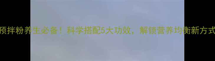预拌粉养生必备科学搭配5大功效解锁营养均衡新方式