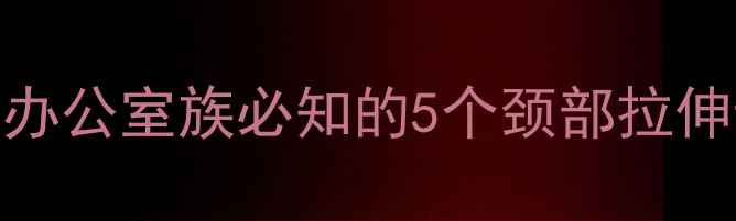 颈椎保健必学办公室族必知的5个颈部拉伸动作及科学原理