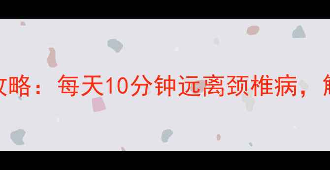 颈椎养护全攻略每天10分钟远离颈椎病解锁健康体态