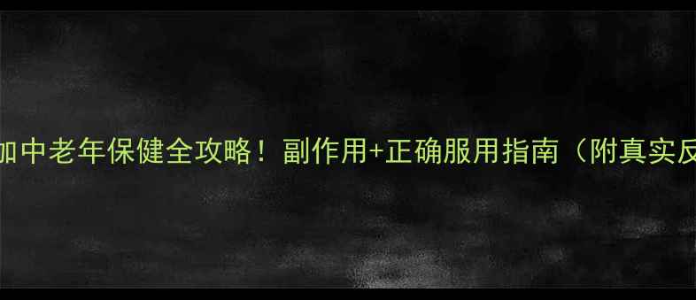 颐年胶囊劲五加中老年保健全攻略副作用正确服用指南附真实反馈