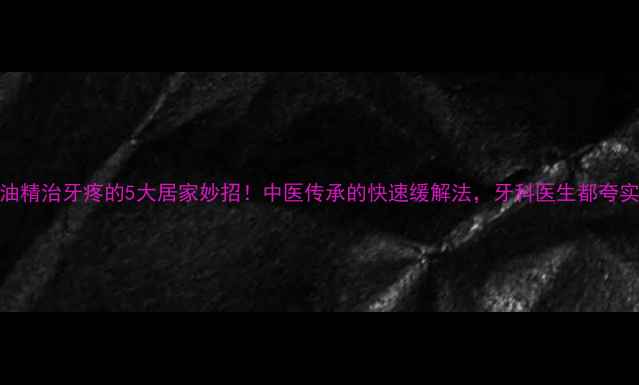 风油精治牙疼的5大居家妙招中医传承的快速缓解法牙科医生都夸实用